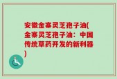 安徽金寨灵芝孢子油(金寨灵芝孢子油：中国传统草药开发的新利器)