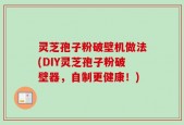 灵芝孢子粉破壁机做法(DIY灵芝孢子粉破壁器，自制更健康！)