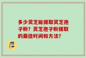 多少灵芝能提取灵芝孢子粉？灵芝孢子粉提取的最佳时间和方法？