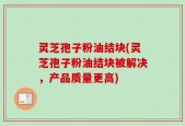 灵芝孢子粉油结块(灵芝孢子粉油结块被解决，产品质量更高)