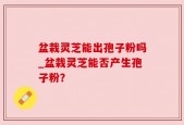 盆栽灵芝能出孢子粉吗_盆栽灵芝能否产生孢子粉？