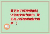 灵芝孢子粉视频销售(让您的免疫力提升！灵芝孢子粉视频销售火爆中！)