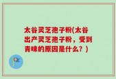 太谷灵芝孢子粉(太谷出产灵芝孢子粉，受到青睐的原因是什么？)