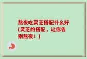 熬夜吃灵芝搭配什么好(灵芝的搭配，让你告别熬夜！)