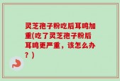 灵芝孢子粉吃后耳鸣加重(吃了灵芝孢子粉后耳鸣更严重，该怎么办？)