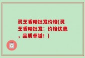 灵芝香精批发价格(灵芝香精批发：价格优惠，品质卓越！)