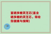 富硒多糖灵芝芯(富含硒多糖的灵芝芯，带给你健康与保障)