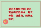 灵芝百合枸杞水(灵芝百合枸杞养生水：补气养颜、抗疲劳、调节免疫力)