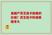 美国产灵芝孢子胶囊的价格？灵芝孢子粉保质期多久