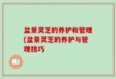 盆景灵芝的养护和管理(盆景灵芝的养护与管理技巧