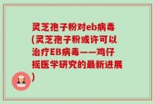 灵芝孢子粉对eb病毒(灵芝孢子粉或许可以治疗EB病毒——鸡仔摇医学研究的最新进展)