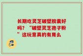 长期吃灵芝破壁胶囊好吗？“破壁灵芝孢子粉”这玩意真的有用么