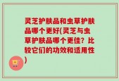 灵芝护肤品和虫草护肤品哪个更好(灵芝与虫草护肤品哪个更佳？比较它们的功效和适用性)