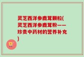 灵芝西洋参鹿茸颗粒(灵芝西洋参鹿茸粉——珍贵中药材的营养补充)