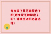 寿乡园子灵芝破壁孢子粉(寿乡灵芝破壁孢子粉：健康生活的必备选择)
