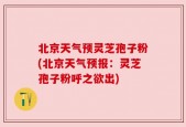 北京天气预灵芝孢子粉(北京天气预报：灵芝孢子粉呼之欲出)