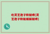 吃灵芝孢子粉腿疼(灵芝孢子粉能缓解腿疼)