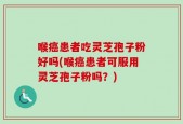 喉癌患者吃灵芝孢子粉好吗(喉癌患者可服用灵芝孢子粉吗？)
