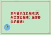 贵州省灵芝口服液(贵州灵芝口服液：保健养生的首选)