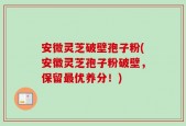 安微灵芝破壁孢子粉(安徽灵芝孢子粉破壁，保留最优养分！)