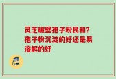 灵芝破壁孢子粉民和？孢子粉沉淀的好还是易溶解的好