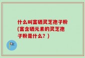 什么叫富硒灵芝孢子粉(富含硒元素的灵芝孢子粉是什么？)