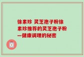 徐素珍 灵芝孢子粉徐素珍推荐的灵芝孢子粉—健康调理的秘密