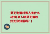 灵芝泡酒对男人有什么功效(男人喝灵芝酒的好处你知道吗？)