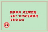 慢性咽炎 灵芝破壁孢子粉？大汉灵芝破壁孢子粉怎么样