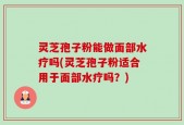 灵芝孢子粉能做面部水疗吗(灵芝孢子粉适合用于面部水疗吗？)