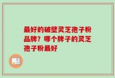 最好的破壁灵芝孢子粉品牌？哪个牌子的灵芝孢子粉最好