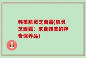 韩美肌灵芝面霜(肌灵芝面霜：来自韩美的神奇保养品)