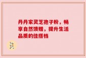 丹丹家灵芝孢子粉，畅享自然馈赠，提升生活品质的佳搭档