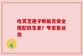 吃灵芝孢子粉能否安全搭配抗生素？专家告诉你
