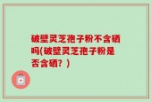 破壁灵芝孢子粉不含硒吗(破壁灵芝孢子粉是否含硒？)