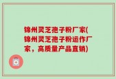 锦州灵芝孢子粉厂家(锦州灵芝孢子粉运作厂家，高质量产品直销)