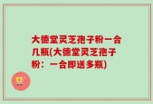 大德堂灵芝孢子粉一合几瓶(大德堂灵芝孢子粉：一合即送多瓶)