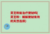 灵芝粉能治疗便秘吗(灵芝粉：缓解便秘有效的天然选择)