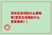 煲灵芝汤可配什么菜喝呢(煮灵芝汤搭配什么菜更美味？)