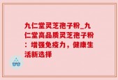 九仁堂灵芝孢子粉_九仁堂高品质灵芝孢子粉：增强免疫力，健康生活新选择