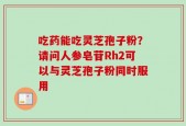 吃药能吃灵芝孢子粉？请问人参皂苷Rh2可以与灵芝孢子粉同时服用