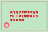 灵芝孢子怎样清洁保存的？干灵芝摆件表面灰尘怎么处理