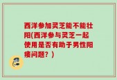 西洋参加灵芝能不能壮阳(西洋参与灵芝一起使用是否有助于男性阳痿问题？)