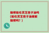 脑梗能吃灵芝孢子油吗(能吃灵芝孢子油缓解脑梗吗？)