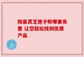 阳泉灵芝孢子粉哪里有售 让您轻松找到优质产品