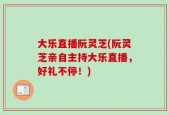大乐直播阮灵芝(阮灵芝亲自主持大乐直播，好礼不停！)