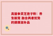 高丽参灵芝孢子粉：养生新宠 融合两者优势的健康滋补品