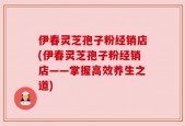 伊春灵芝孢子粉经销店(伊春灵芝孢子粉经销店——掌握高效养生之道)