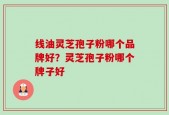 线油灵芝孢子粉哪个品牌好？灵芝孢子粉哪个牌子好