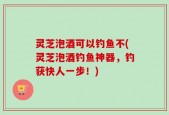灵芝泡酒可以钓鱼不(灵芝泡酒钓鱼神器，钓获快人一步！)